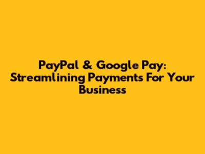 PayPal & Google Pay: Streamlining Payments For Your Business