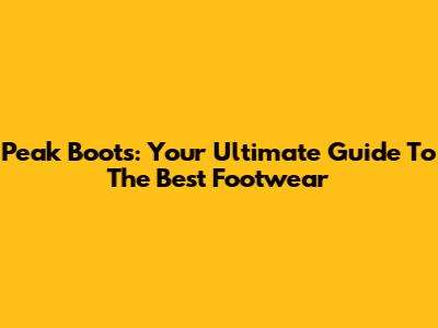 Peak Boots: Your Ultimate Guide To The Best Footwear