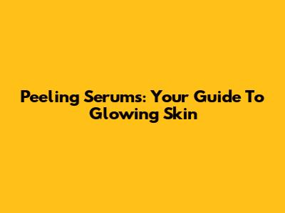 Peeling Serums: Your Guide To Glowing Skin
