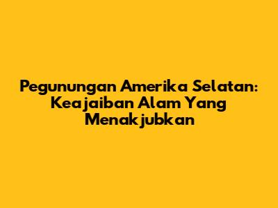 Pegunungan Amerika Selatan: Keajaiban Alam Yang Menakjubkan