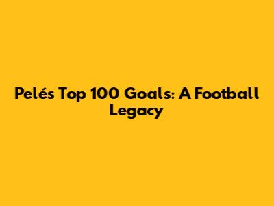 Pelé's Top 100 Goals: A Football Legacy