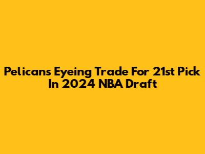 Pelicans Eyeing Trade For 21st Pick In 2024 NBA Draft