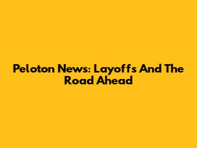 Peloton News: Layoffs And The Road Ahead