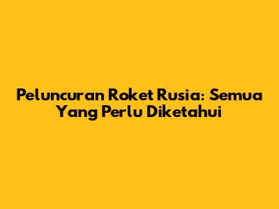 Peluncuran Roket Rusia: Semua Yang Perlu Diketahui