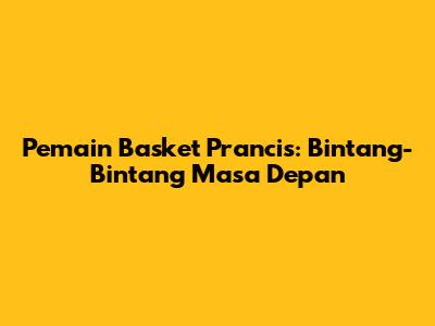 Pemain Basket Prancis: Bintang-Bintang Masa Depan