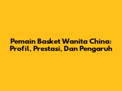 Pemain Basket Wanita China: Profil, Prestasi, Dan Pengaruh