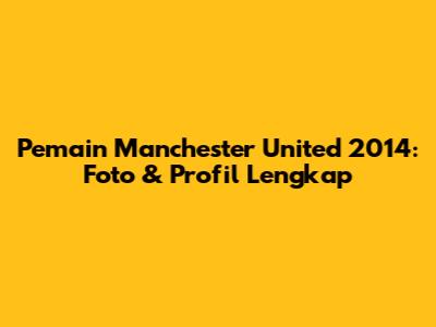 Pemain Manchester United 2014: Foto & Profil Lengkap