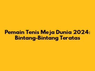 Pemain Tenis Meja Dunia 2024: Bintang-Bintang Teratas