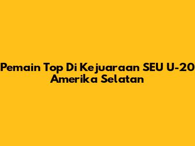 Pemain Top Di Kejuaraan SEU U-20 Amerika Selatan