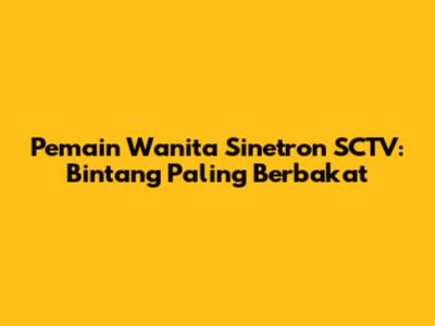 Pemain Wanita Sinetron SCTV: Bintang Paling Berbakat