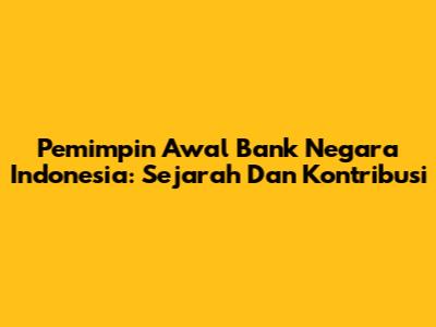 Pemimpin Awal Bank Negara Indonesia: Sejarah Dan Kontribusi