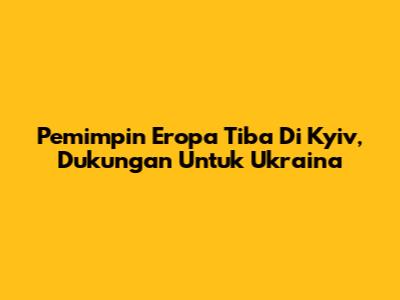 Pemimpin Eropa Tiba Di Kyiv, Dukungan Untuk Ukraina