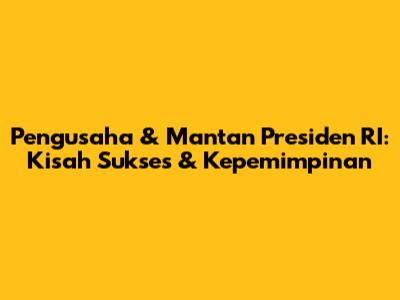 Pengusaha & Mantan Presiden RI: Kisah Sukses & Kepemimpinan