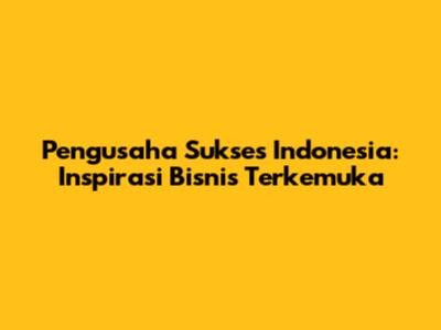 Pengusaha Sukses Indonesia: Inspirasi Bisnis Terkemuka