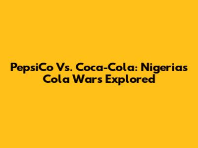 PepsiCo Vs. Coca-Cola: Nigeria's Cola Wars Explored