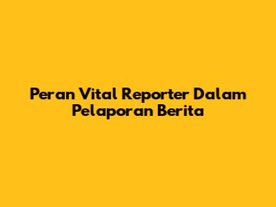 Peran Vital Reporter Dalam Pelaporan Berita