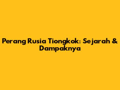 Perang Rusia Tiongkok: Sejarah & Dampaknya