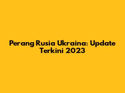 Perang Rusia Ukraina: Update Terkini 2023