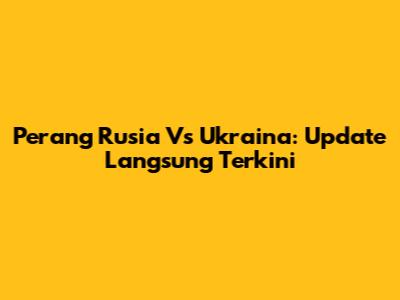 Perang Rusia Vs Ukraina: Update Langsung Terkini