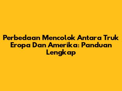 Perbedaan Mencolok Antara Truk Eropa Dan Amerika: Panduan Lengkap