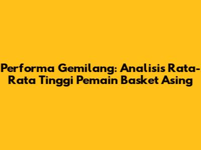 Performa Gemilang: Analisis Rata-Rata Tinggi Pemain Basket Asing