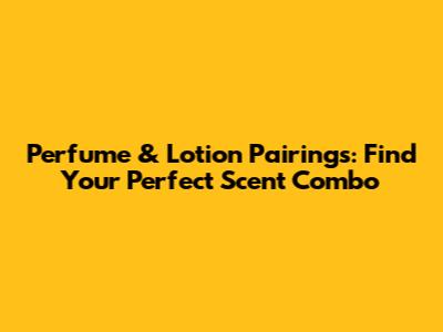 Perfume & Lotion Pairings: Find Your Perfect Scent Combo