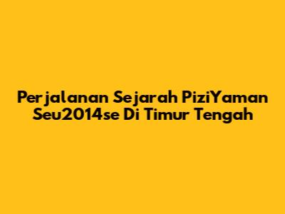 Perjalanan Sejarah PiziYaman Seu2014se Di Timur Tengah