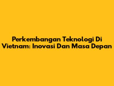 Perkembangan Teknologi Di Vietnam: Inovasi Dan Masa Depan