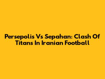 Persepolis Vs Sepahan: Clash Of Titans In Iranian Football