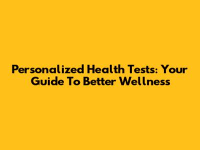 Personalized Health Tests: Your Guide To Better Wellness