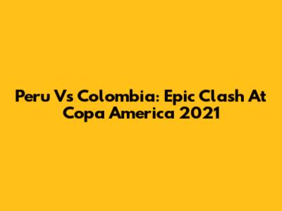 Peru Vs Colombia: Epic Clash At Copa America 2021