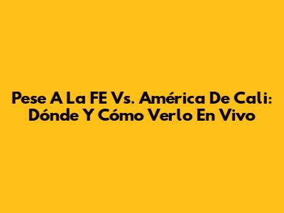 Pese A La FE Vs. América De Cali: Dónde Y Cómo Verlo En Vivo