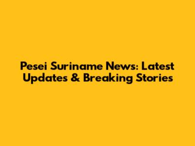 Pesei Suriname News: Latest Updates & Breaking Stories