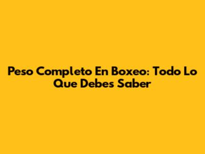 Peso Completo En Boxeo: Todo Lo Que Debes Saber