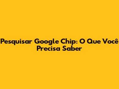 Pesquisar Google Chip: O Que Você Precisa Saber