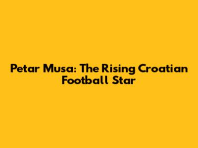 Petar Musa: The Rising Croatian Football Star