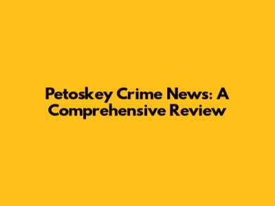 Petoskey Crime News: A Comprehensive Review