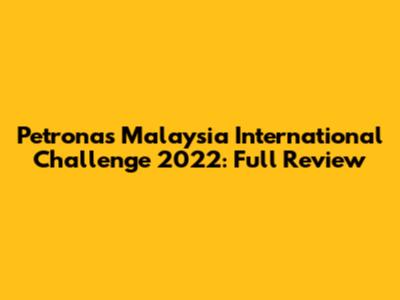 Petronas Malaysia International Challenge 2022: Full Review