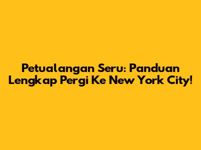 Petualangan Seru: Panduan Lengkap Pergi Ke New York City!