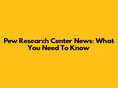 Pew Research Center News: What You Need To Know