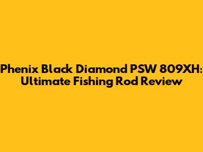 Phenix Black Diamond PSW 809XH: Ultimate Fishing Rod Review
