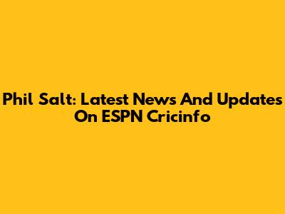 Phil Salt: Latest News And Updates On ESPN Cricinfo