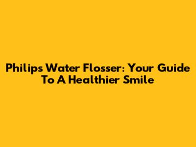 Philips Water Flosser: Your Guide To A Healthier Smile