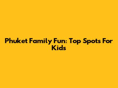 Phuket Family Fun: Top Spots For Kids