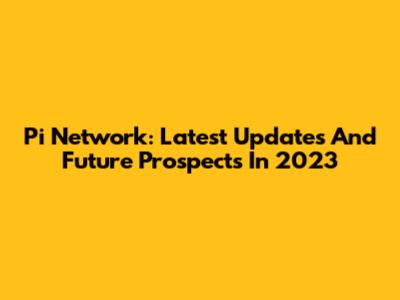 Pi Network: Latest Updates And Future Prospects In 2023