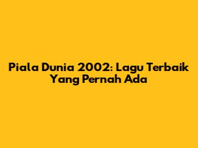 Piala Dunia 2002: Lagu Terbaik Yang Pernah Ada