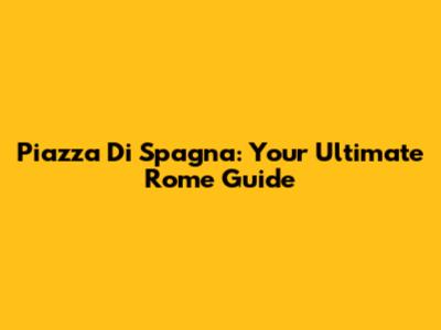 Piazza Di Spagna: Your Ultimate Rome Guide