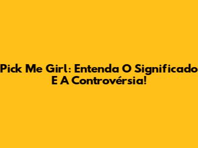 Pick Me Girl: Entenda O Significado E A Controvérsia!