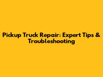 Pickup Truck Repair: Expert Tips & Troubleshooting