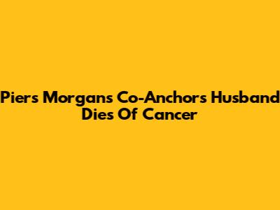 Piers Morgan's Co-Anchor's Husband Dies Of Cancer